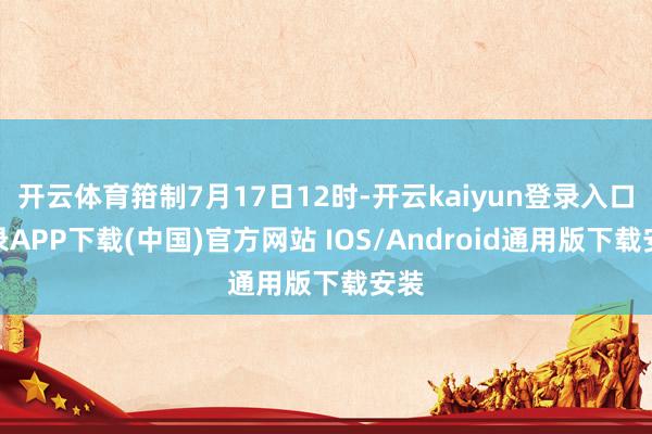 开云体育箝制7月17日12时-开云kaiyun登录入口登录APP下载(中国)官方网站 IOS/Android通用版下载安装