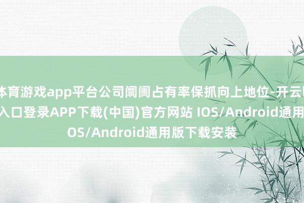 体育游戏app平台公司阛阓占有率保抓向上地位-开云kaiyun登录入口登录APP下载(中国)官方网站 IOS/Android通用版下载安装