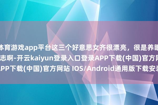 体育游戏app平台这三个好意思女齐很漂亮，很是养眼！仅仅一个齐不料志啊-开云kaiyun登录入口登录APP下载(中国)官方网站 IOS/Android通用版下载安装