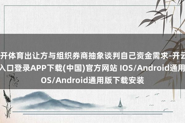 云开体育出让方与组织券商抽象谈判自己资金需求-开云kaiyun登录入口登录APP下载(中国)官方网站 IOS/Android通用版下载安装