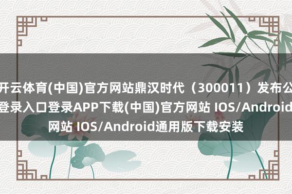 开云体育(中国)官方网站鼎汉时代(300011)发布公告-开云kaiyun登录入口登录APP下载(中国)官方网站 IOS/Android通用版下载安装