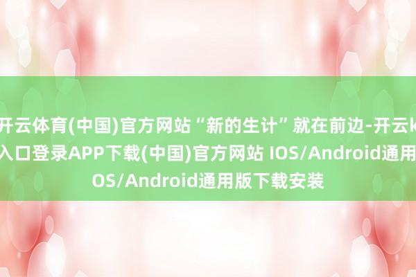 开云体育(中国)官方网站“新的生计”就在前边-开云kaiyun登录入口登录APP下载(中国)官方网站 IOS/Android通用版下载安装
