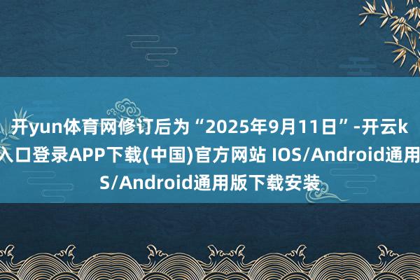 开yun体育网修订后为“2025年9月11日”-开云kaiyun登录入口登录APP下载(中国)官方网站 IOS/Android通用版下载安装