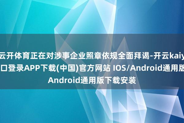 云开体育正在对涉事企业照章依规全面拜谒-开云kaiyun登录入口登录APP下载(中国)官方网站 IOS/Android通用版下载安装