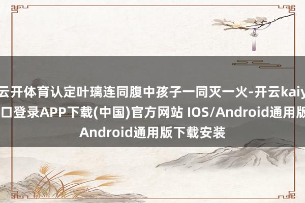云开体育认定叶璃连同腹中孩子一同灭一火-开云kaiyun登录入口登录APP下载(中国)官方网站 IOS/Android通用版下载安装