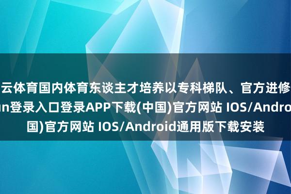 开云体育国内体育东谈主才培养以专科梯队、官方进修体系为主-开云kaiyun登录入口登录APP下载(中国)官方网站 IOS/Android通用版下载安装