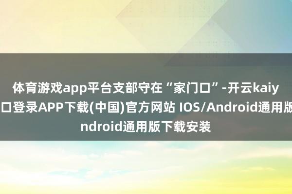 体育游戏app平台　　支部守在“家门口”-开云kaiyun登录入口登录APP下载(中国)官方网站 IOS/Android通用版下载安装