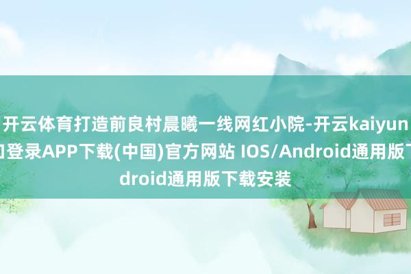 开云体育打造前良村晨曦一线网红小院-开云kaiyun登录入口登录APP下载(中国)官方网站 IOS/Android通用版下载安装