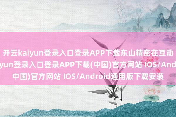 开云kaiyun登录入口登录APP下载东山精密在互动平台回复称-开云kaiyun登录入口登录APP下载(中国)官方网站 IOS/Android通用版下载安装