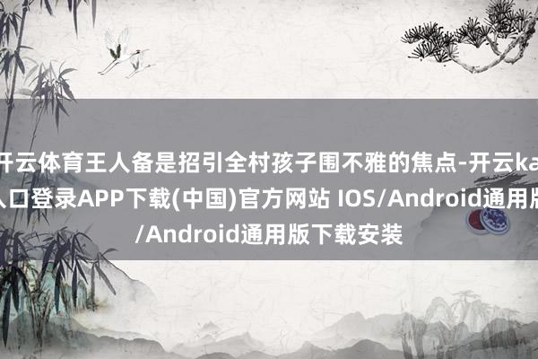 开云体育王人备是招引全村孩子围不雅的焦点-开云kaiyun登录入口登录APP下载(中国)官方网站 IOS/Android通用版下载安装
