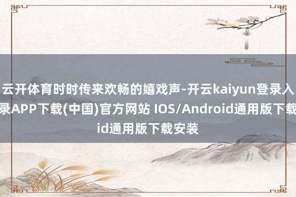 云开体育时时传来欢畅的嬉戏声-开云kaiyun登录入口登录APP下载(中国)官方网站 IOS/Android通用版下载安装