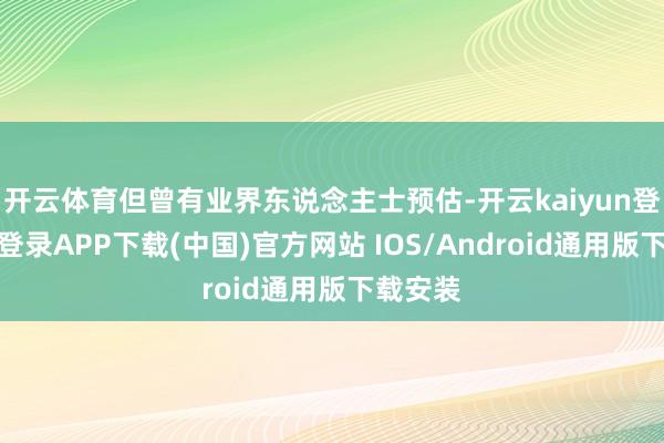 开云体育但曾有业界东说念主士预估-开云kaiyun登录入口登录APP下载(中国)官方网站 IOS/Android通用版下载安装
