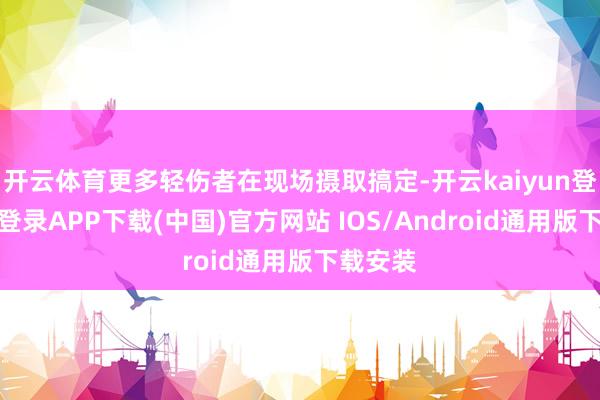 开云体育更多轻伤者在现场摄取搞定-开云kaiyun登录入口登录APP下载(中国)官方网站 IOS/Android通用版下载安装
