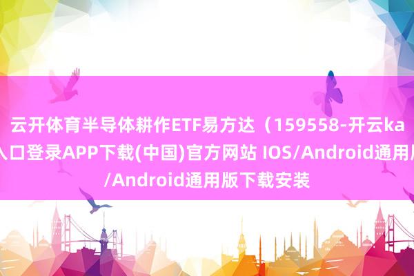 云开体育半导体耕作ETF易方达（159558-开云kaiyun登录入口登录APP下载(中国)官方网站 IOS/Android通用版下载安装