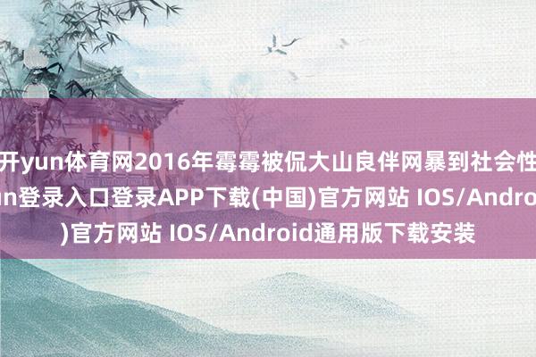 开yun体育网2016年霉霉被侃大山良伴网暴到社会性厌世时-开云kaiyun登录入口登录APP下载(中国)官方网站 IOS/Android通用版下载安装