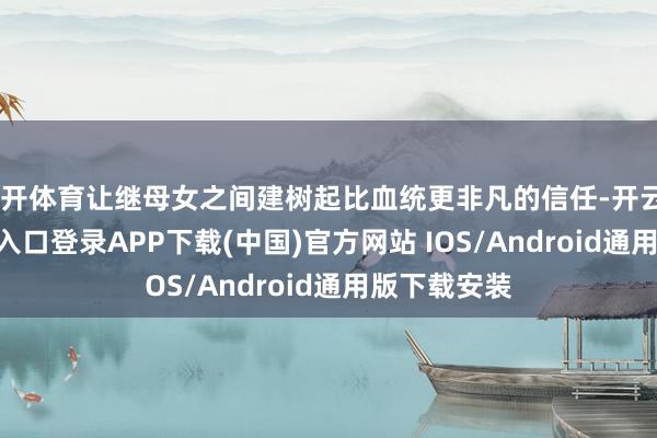 云开体育让继母女之间建树起比血统更非凡的信任-开云kaiyun登录入口登录APP下载(中国)官方网站 IOS/Android通用版下载安装