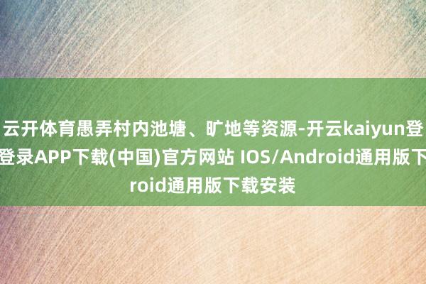 云开体育愚弄村内池塘、旷地等资源-开云kaiyun登录入口登录APP下载(中国)官方网站 IOS/Android通用版下载安装