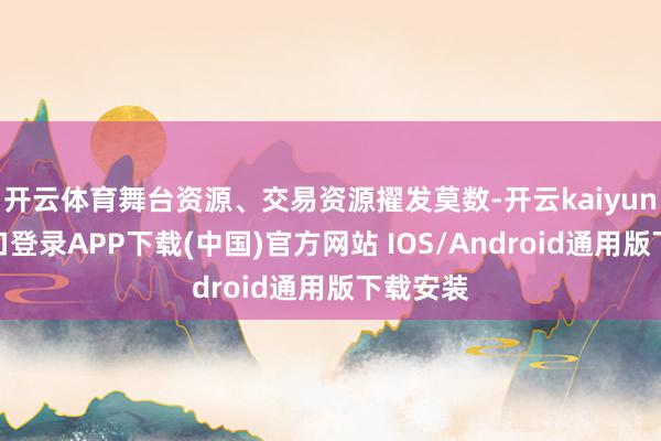 开云体育舞台资源、交易资源擢发莫数-开云kaiyun登录入口登录APP下载(中国)官方网站 IOS/Android通用版下载安装