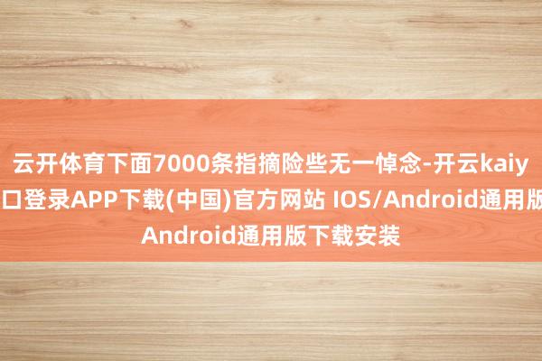 云开体育下面7000条指摘险些无一悼念-开云kaiyun登录入口登录APP下载(中国)官方网站 IOS/Android通用版下载安装