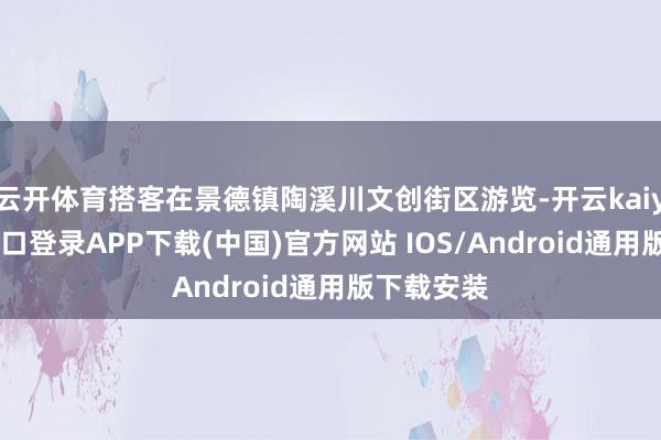 云开体育搭客在景德镇陶溪川文创街区游览-开云kaiyun登录入口登录APP下载(中国)官方网站 IOS/Android通用版下载安装