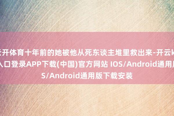 云开体育十年前的她被他从死东谈主堆里救出来-开云kaiyun登录入口登录APP下载(中国)官方网站 IOS/Android通用版下载安装