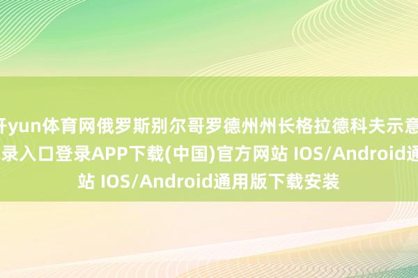开yun体育网俄罗斯别尔哥罗德州州长格拉德科夫示意-开云kaiyun登录入口登录APP下载(中国)官方网站 IOS/Android通用版下载安装
