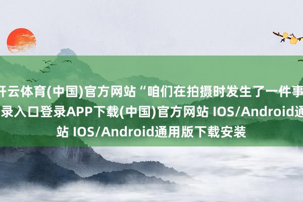 开云体育(中国)官方网站“咱们在拍摄时发生了一件事-开云kaiyun登录入口登录APP下载(中国)官方网站 IOS/Android通用版下载安装