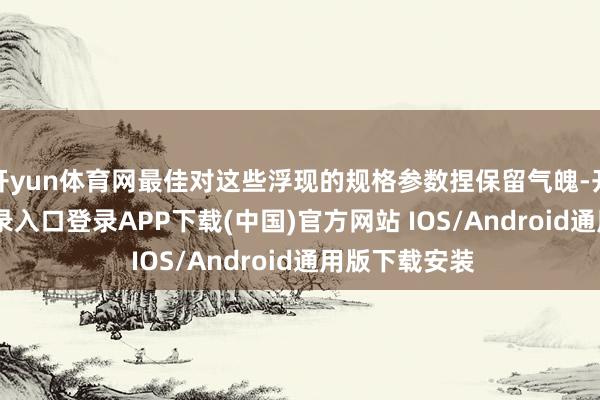 开yun体育网最佳对这些浮现的规格参数捏保留气魄-开云kaiyun登录入口登录APP下载(中国)官方网站 IOS/Android通用版下载安装