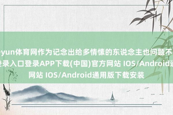 开yun体育网作为记念出给多情愫的东说念主也问题不大-开云kaiyun登录入口登录APP下载(中国)官方网站 IOS/Android通用版下载安装