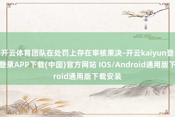 开云体育团队在处罚上存在审核果决-开云kaiyun登录入口登录APP下载(中国)官方网站 IOS/Android通用版下载安装