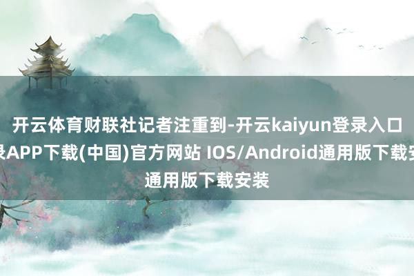 开云体育　　财联社记者注重到-开云kaiyun登录入口登录APP下载(中国)官方网站 IOS/Android通用版下载安装