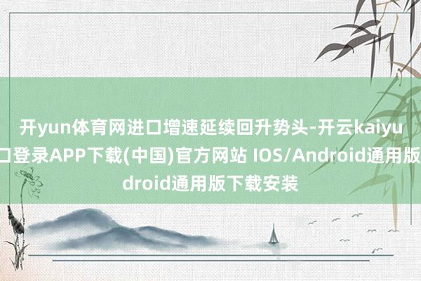 开yun体育网　　进口增速延续回升势头-开云kaiyun登录入口登录APP下载(中国)官方网站 IOS/Android通用版下载安装