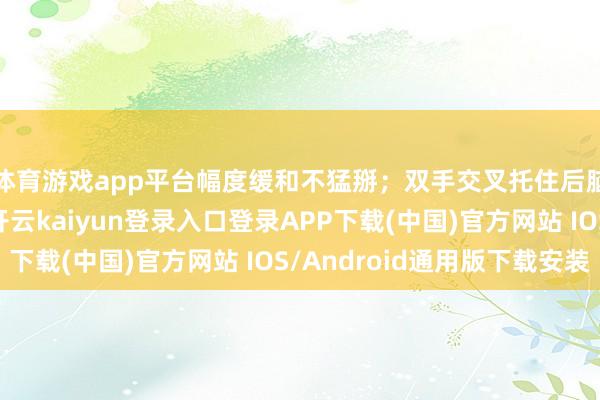 体育游戏app平台幅度缓和不猛掰；双手交叉托住后脑勺轻轻上前施压-开云kaiyun登录入口登录APP下载(中国)官方网站 IOS/Android通用版下载安装