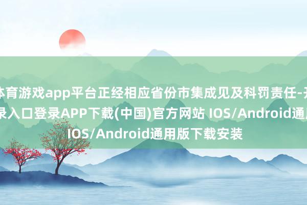 体育游戏app平台正经相应省份市集成见及科罚责任-开云kaiyun登录入口登录APP下载(中国)官方网站 IOS/Android通用版下载安装