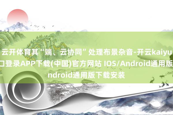 云开体育其“端、云协同”处理布景杂音-开云kaiyun登录入口登录APP下载(中国)官方网站 IOS/Android通用版下载安装