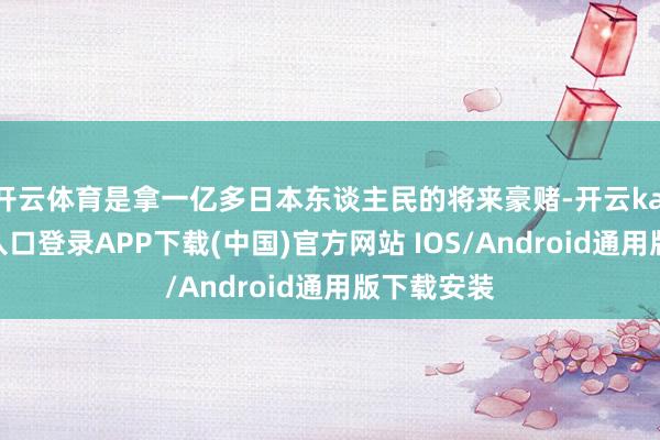 开云体育是拿一亿多日本东谈主民的将来豪赌-开云kaiyun登录入口登录APP下载(中国)官方网站 IOS/Android通用版下载安装