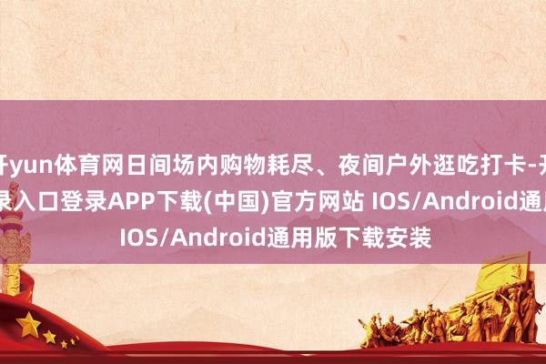 开yun体育网日间场内购物耗尽、夜间户外逛吃打卡-开云kaiyun登录入口登录APP下载(中国)官方网站 IOS/Android通用版下载安装