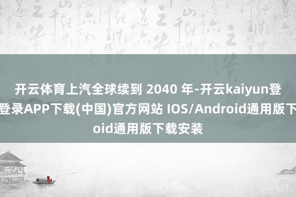 开云体育上汽全球续到 2040 年-开云kaiyun登录入口登录APP下载(中国)官方网站 IOS/Android通用版下载安装
