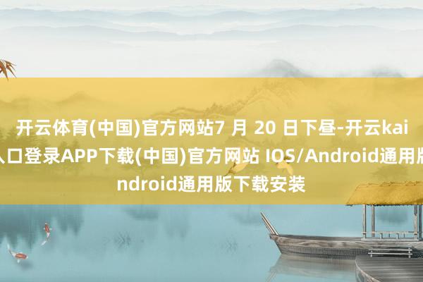 开云体育(中国)官方网站7 月 20 日下昼-开云kaiyun登录入口登录APP下载(中国)官方网站 IOS/Android通用版下载安装