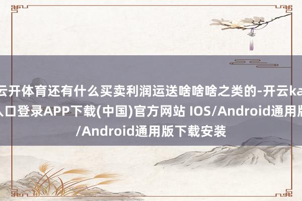 云开体育还有什么买卖利润运送啥啥啥之类的-开云kaiyun登录入口登录APP下载(中国)官方网站 IOS/Android通用版下载安装