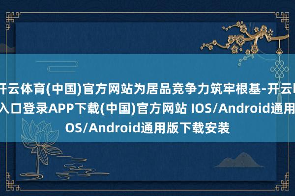 开云体育(中国)官方网站为居品竞争力筑牢根基-开云kaiyun登录入口登录APP下载(中国)官方网站 IOS/Android通用版下载安装
