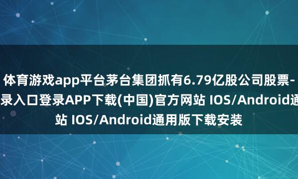 体育游戏app平台茅台集团抓有6.79亿股公司股票-开云kaiyun登录入口登录APP下载(中国)官方网站 IOS/Android通用版下载安装