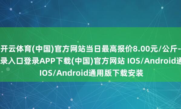 开云体育(中国)官方网站当日最高报价8.00元/公斤-开云kaiyun登录入口登录APP下载(中国)官方网站 IOS/Android通用版下载安装