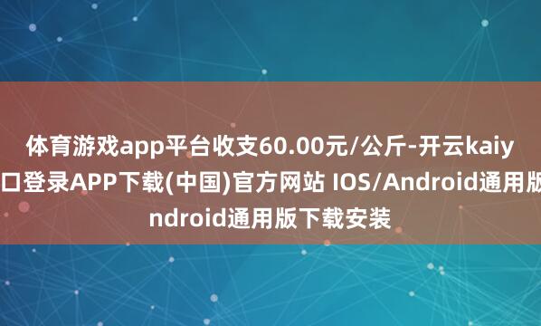 体育游戏app平台收支60.00元/公斤-开云kaiyun登录入口登录APP下载(中国)官方网站 IOS/Android通用版下载安装