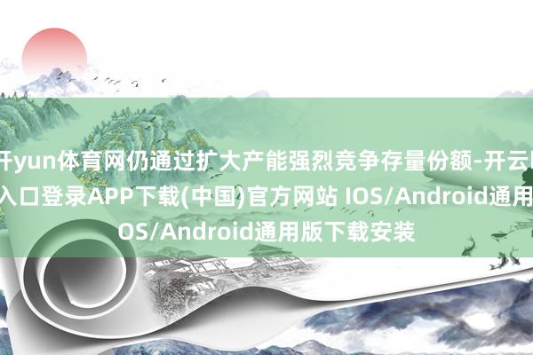 开yun体育网仍通过扩大产能强烈竞争存量份额-开云kaiyun登录入口登录APP下载(中国)官方网站 IOS/Android通用版下载安装