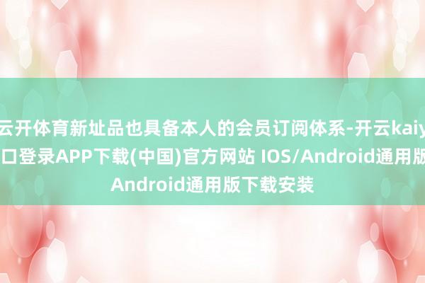 云开体育新址品也具备本人的会员订阅体系-开云kaiyun登录入口登录APP下载(中国)官方网站 IOS/Android通用版下载安装