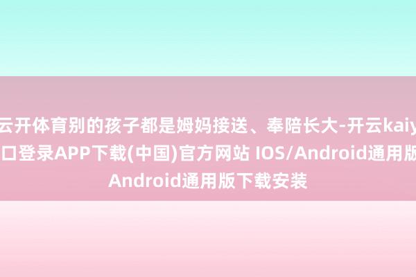 云开体育别的孩子都是姆妈接送、奉陪长大-开云kaiyun登录入口登录APP下载(中国)官方网站 IOS/Android通用版下载安装
