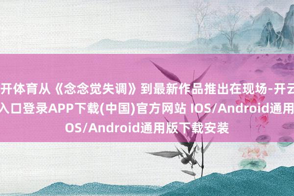 云开体育从《念念觉失调》到最新作品推出在现场-开云kaiyun登录入口登录APP下载(中国)官方网站 IOS/Android通用版下载安装