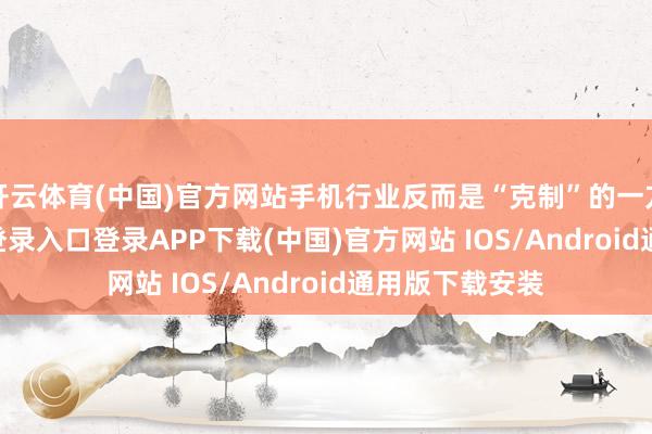 开云体育(中国)官方网站手机行业反而是“克制”的一方-开云kaiyun登录入口登录APP下载(中国)官方网站 IOS/Android通用版下载安装