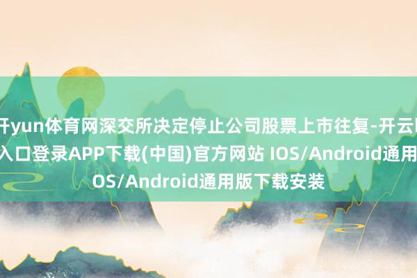 开yun体育网深交所决定停止公司股票上市往复-开云kaiyun登录入口登录APP下载(中国)官方网站 IOS/Android通用版下载安装